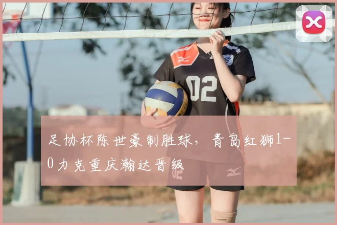 足协杯陈世豪制胜球,青岛红狮1-0力克重庆瀚达晋级