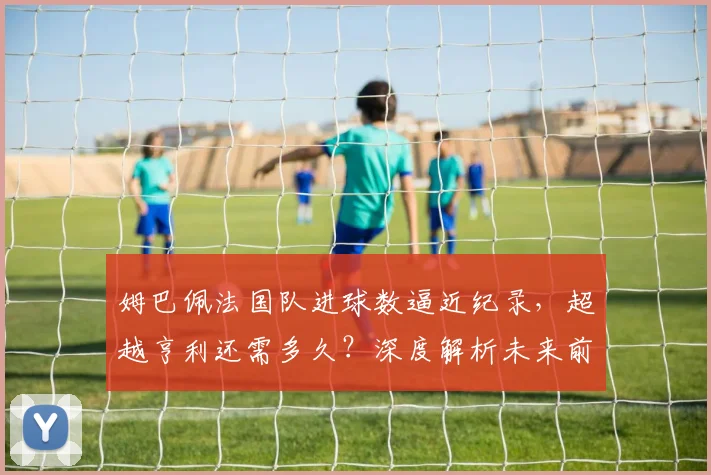姆巴佩法国队进球数逼近纪录,超越亨利还需多久?深度解析未来前景