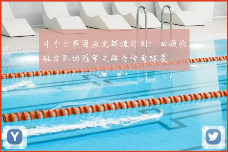 斗牛士军团历史辉煌时刻:回顾西班牙队的冠军之路与传奇球星