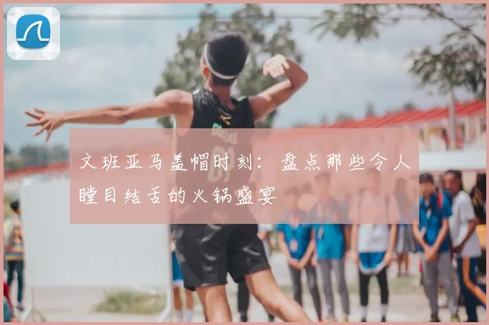 文班亚马盖帽时刻:盘点那些令人瞠目结舌的火锅盛宴