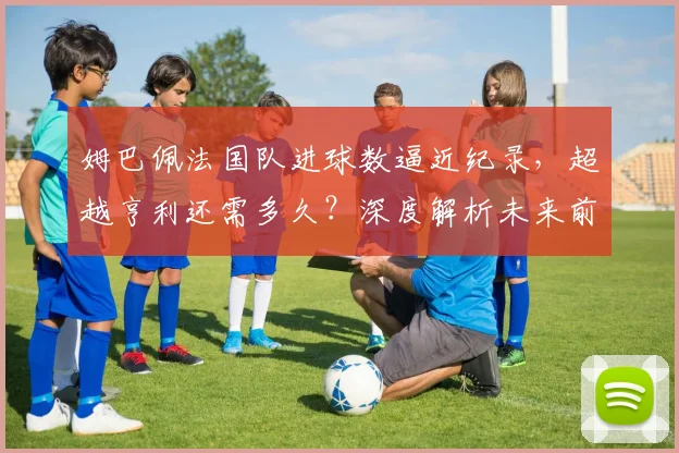 姆巴佩法国队进球数逼近纪录,超越亨利还需多久?深度解析未来前景